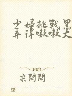 少妇挑战黑人被弄得嗷嗷大叫