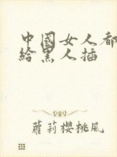 中国女人都喜欢给黑人插