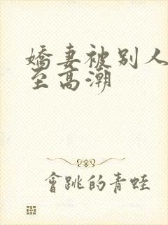 娇妻被别人玩弄至高潮