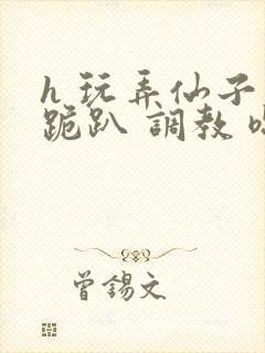 h 玩弄仙子 跪趴 调教 嗯啊