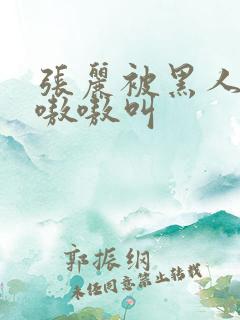 张丽被黑人玩的嗷嗷叫