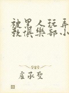 被黑人玩弄h调教俱乐部小说