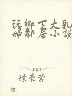 玩乡下大乳老熟妇邻居小说