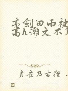 亮剑田雨被肉干高h潮文不断最新章节