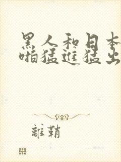 黑人和日本人啪啪猛进猛出