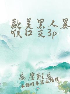 欧美黑人暴力深喉囗交3p