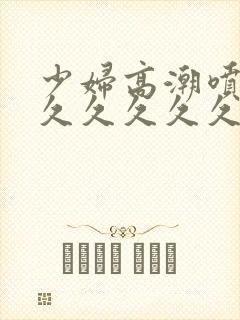 少妇高潮喷水久久久久久久特写