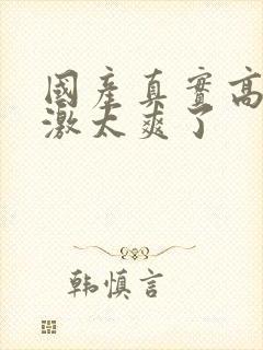 国产真实高潮刺激太爽了