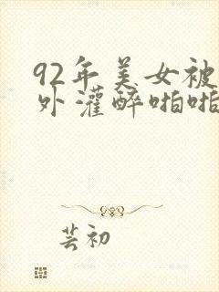 92年美女被老外灌醉啪啪