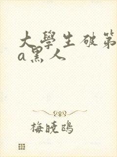 大学生破第一次a黑人
