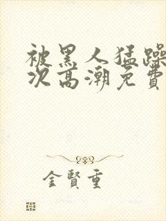 被黑人猛躁10次高潮免费