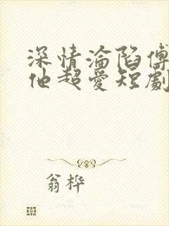 深情沦陷傅先生他超爱短剧免费观看全集