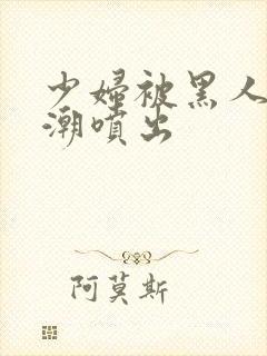 少妇被黑人到高潮喷出