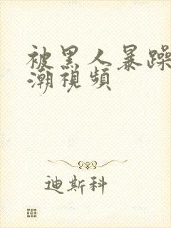 被黑人暴躁到高潮视频