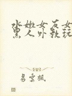 水嫩女友女友被黑人外教玩弄