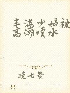 丰满少妇被啪到高潮喷水