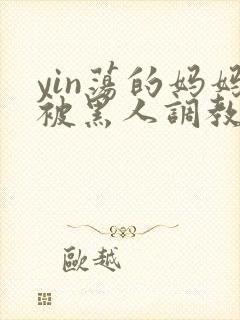 yin荡的妈妈被黑人调教小说