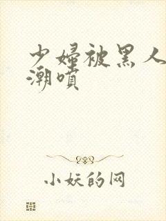 少妇被黑人到高潮喷