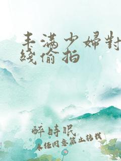 丰满少妇对白在线偷拍