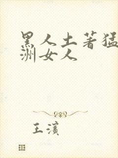 黑人土著猛操亚洲女人