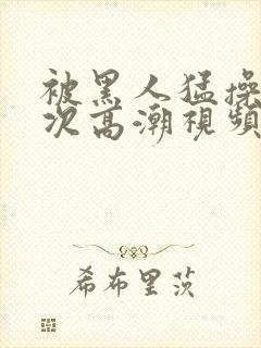 被黑人猛操10次高潮视频