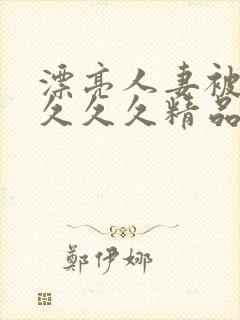 漂亮人妻被黑人久久久精品