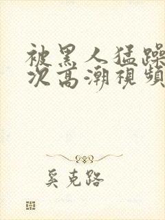 被黑人猛躁10次高潮视频l