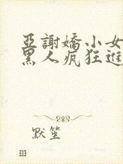 亚谢娇小女人被黑人疯狂进入