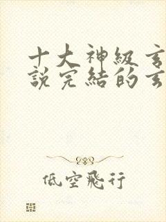 十大神级玄幻小说完结的玄幻小说