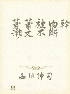 萧萧被肉干高h潮文不断