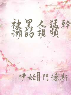 被黑人猛干到高潮的视频