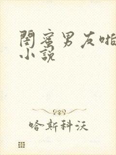 闺蜜男友啪啪啪小说