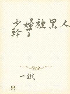 少妇被黑人老外干了