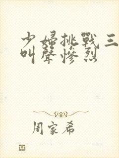 少妇挑战三黑人叫声惨烈