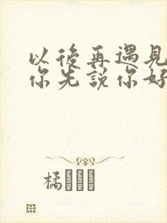 以后再遇见你请你先说你好