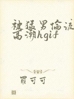 被猛男伦流澡到高潮hgif