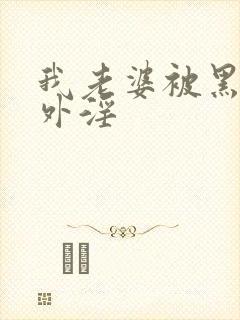 我老婆被黑人老外淫