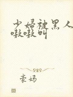 少妇被黑人4p嗷嗷叫