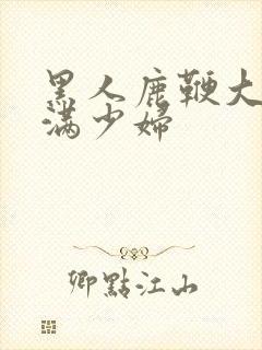 黑人鹿鞭大战丰满少妇