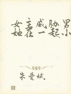 女主威胁男主和她在一起小说