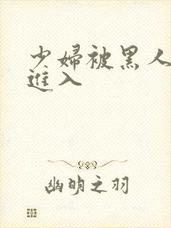 少妇被黑人猛烈进入