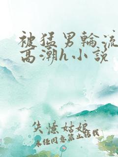 被猛男轮流澡到高潮h小说