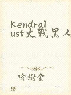 kendralust大战黑人三区