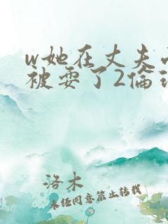 w她在丈夫面前被耍了2伦理