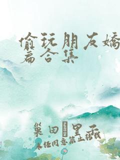 偷玩朋友娇妻短篇合集