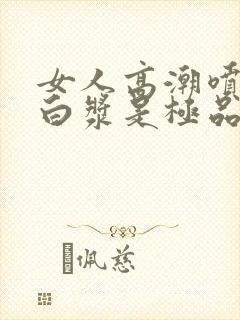 女人高潮喷水出白浆是极品吗视频