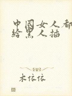 中国女人都喜欢给黑人插