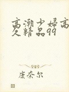 高潮少妇高潮久久精品99