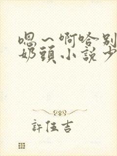 嗯~啊哈别揉我奶头小说少妇