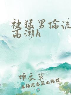 被猛男伦流澡到高潮h